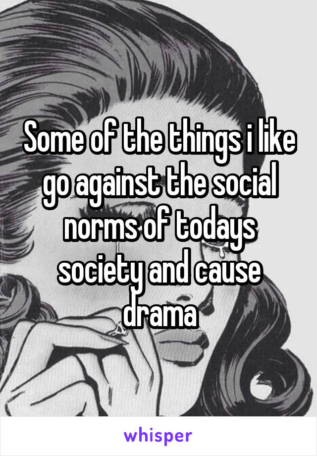 Some of the things i like go against the social norms of todays society and cause drama