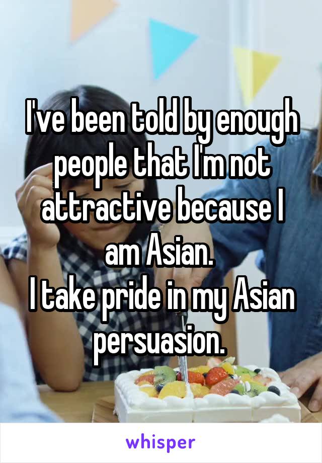 I've been told by enough people that I'm not attractive because I am Asian. 
I take pride in my Asian persuasion. 