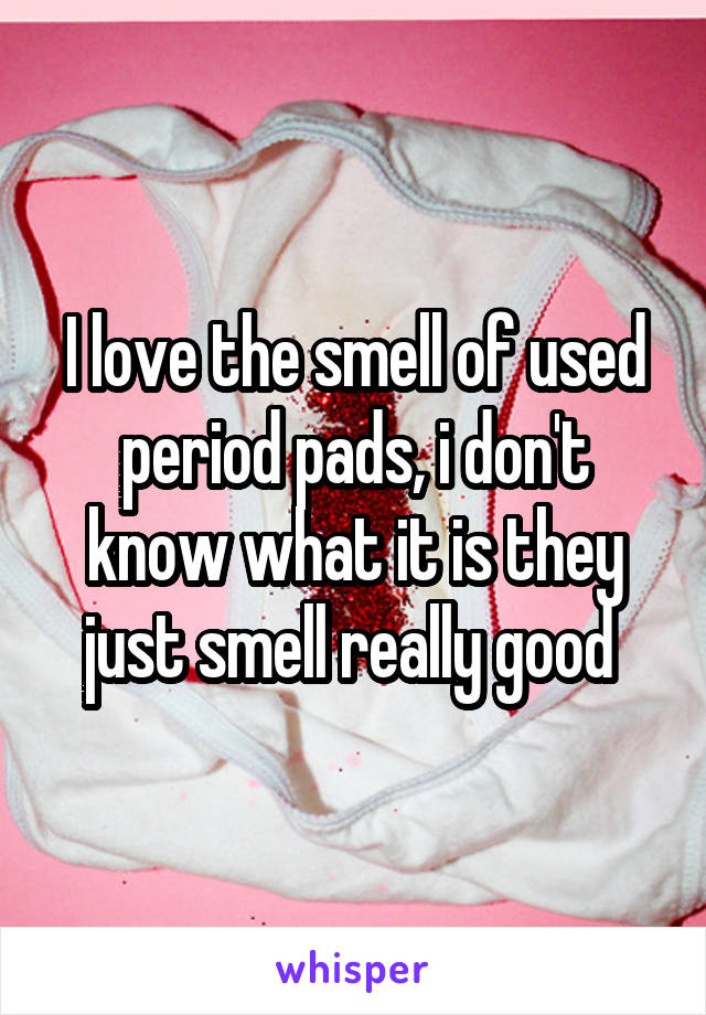 I love the smell of used period pads, i don't know what it is they just smell really good 