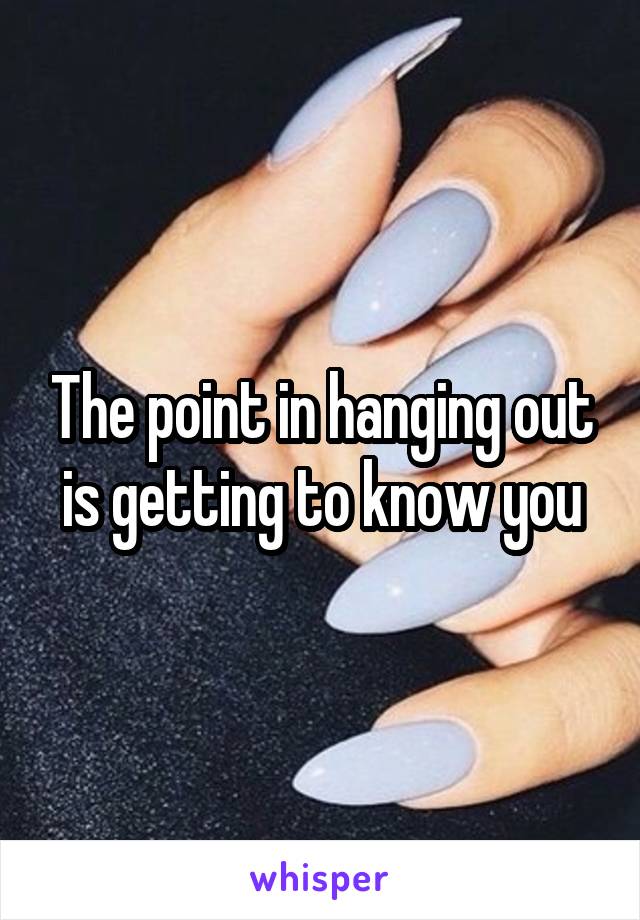 The point in hanging out is getting to know you