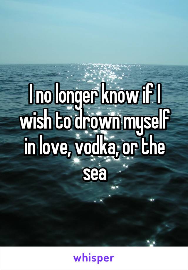 I no longer know if I wish to drown myself in love, vodka, or the sea