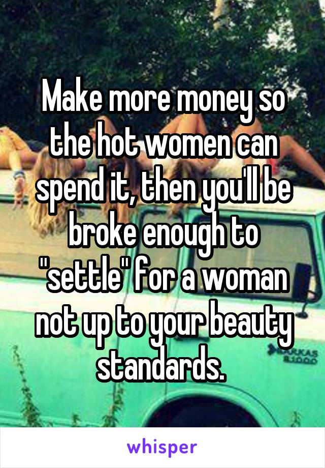 Make more money so the hot women can spend it, then you'll be broke enough to "settle" for a woman not up to your beauty standards. 