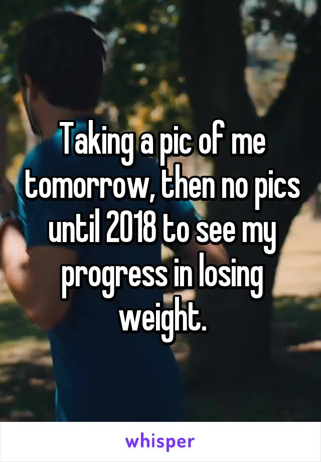 Taking a pic of me tomorrow, then no pics until 2018 to see my progress in losing weight.