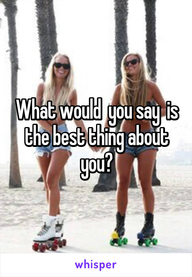 What would  you say  is the best thing about you?