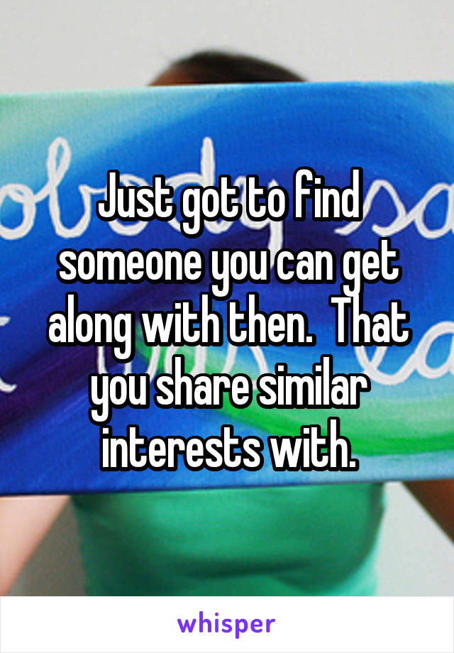 Just got to find someone you can get along with then.  That you share similar interests with.