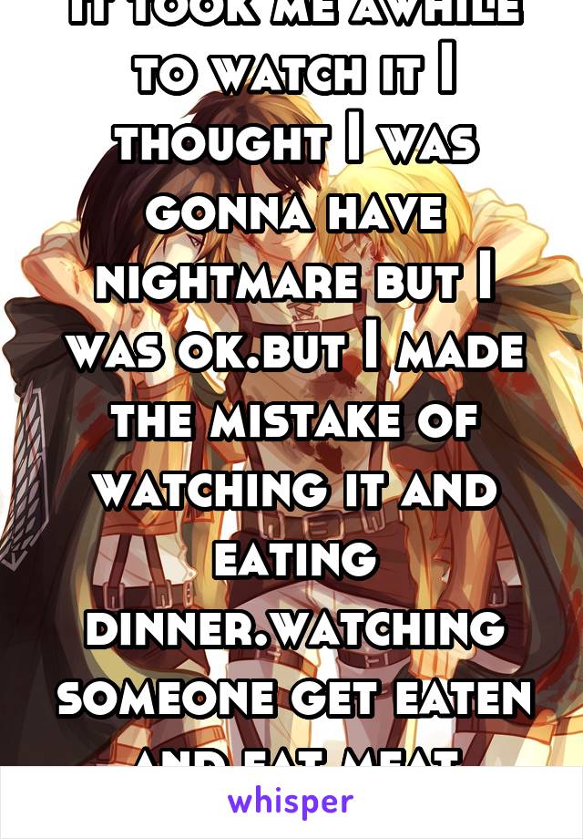 It took me awhile to watch it I thought I was gonna have nightmare but I was ok.but I made the mistake of watching it and eating dinner.watching someone get eaten and eat meat doesn't feel right 