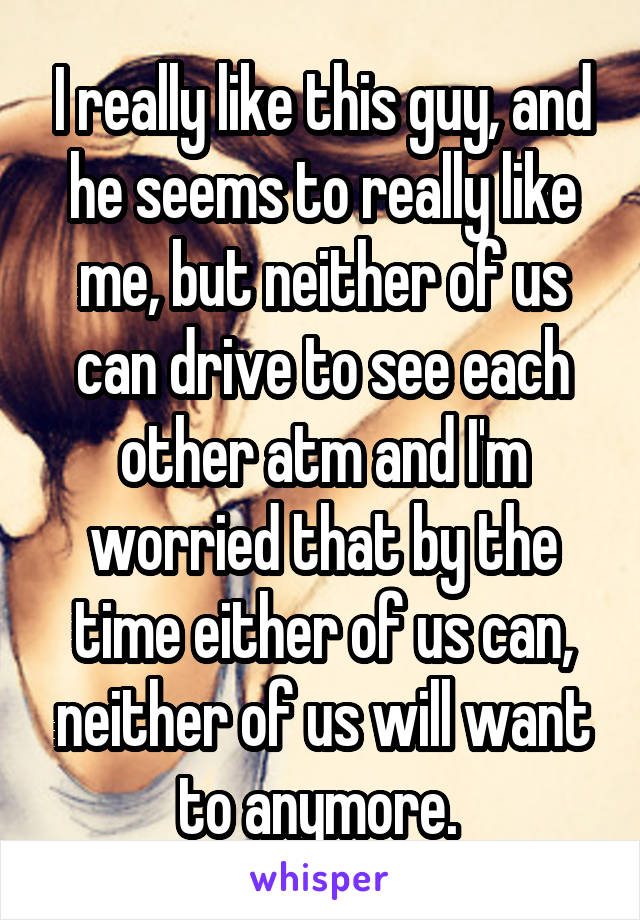 I really like this guy, and he seems to really like me, but neither of us can drive to see each other atm and I'm worried that by the time either of us can, neither of us will want to anymore. 