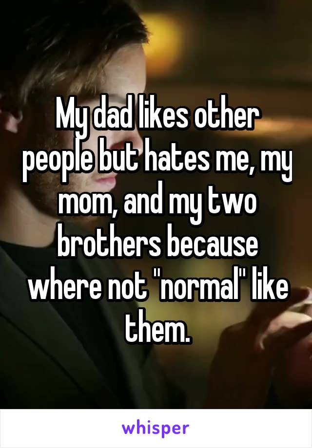 My dad likes other people but hates me, my mom, and my two brothers because where not "normal" like them.