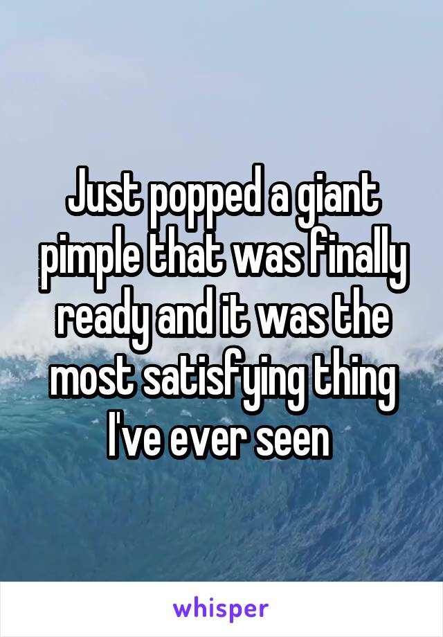 Just popped a giant pimple that was finally ready and it was the most satisfying thing I've ever seen 