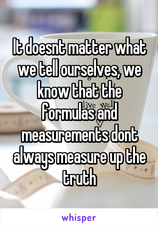 It doesnt matter what we tell ourselves, we know that the formulas and measurements dont always measure up the truth