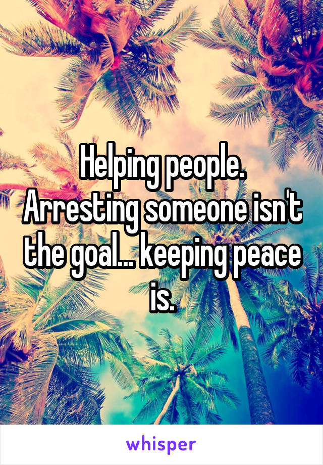 Helping people. Arresting someone isn't the goal... keeping peace is.