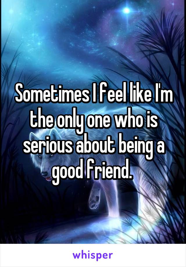 Sometimes I feel like I'm the only one who is serious about being a good friend. 