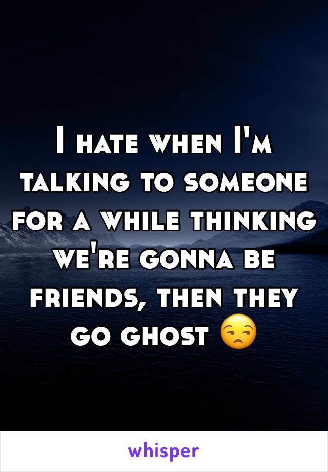 I hate when I'm talking to someone for a while thinking we're gonna be friends, then they go ghost 😒