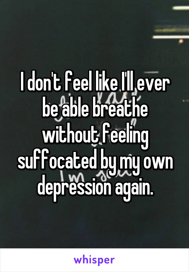 I don't feel like I'll ever be able breathe without feeling suffocated by my own depression again.