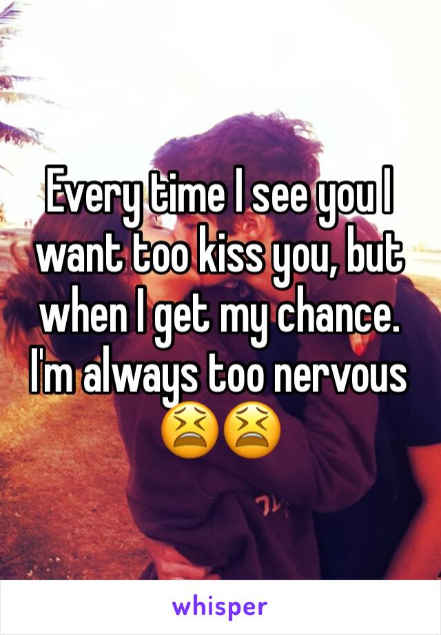 Every time I see you I want too kiss you, but when I get my chance. I'm always too nervous 😫😫