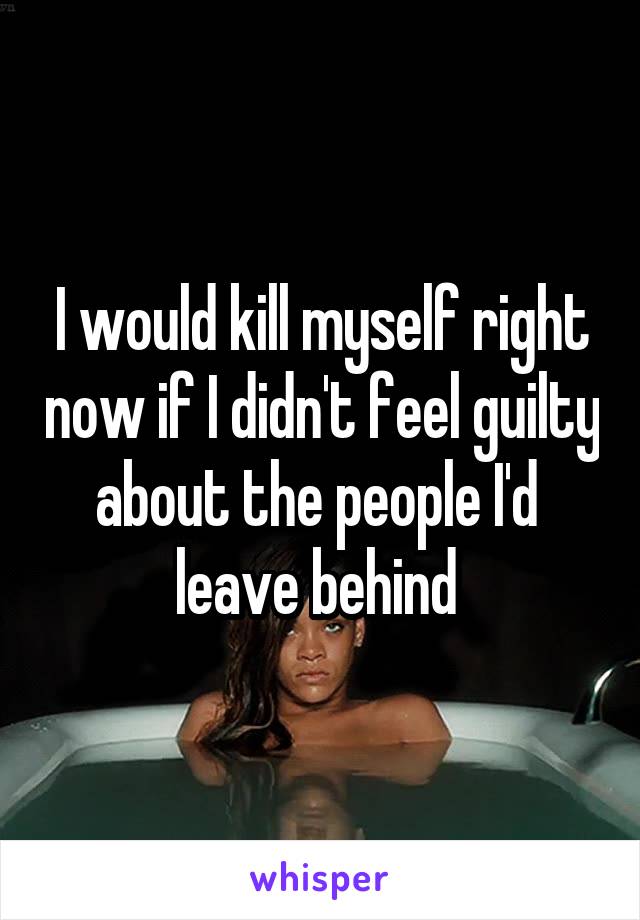 I would kill myself right now if I didn't feel guilty about the people I'd  leave behind 