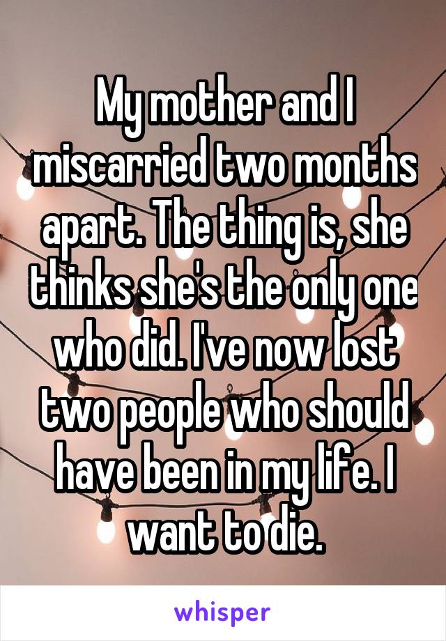 My mother and I miscarried two months apart. The thing is, she thinks she's the only one who did. I've now lost two people who should have been in my life. I want to die.