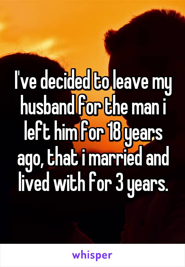 I've decided to leave my husband for the man i left him for 18 years ago, that i married and lived with for 3 years.