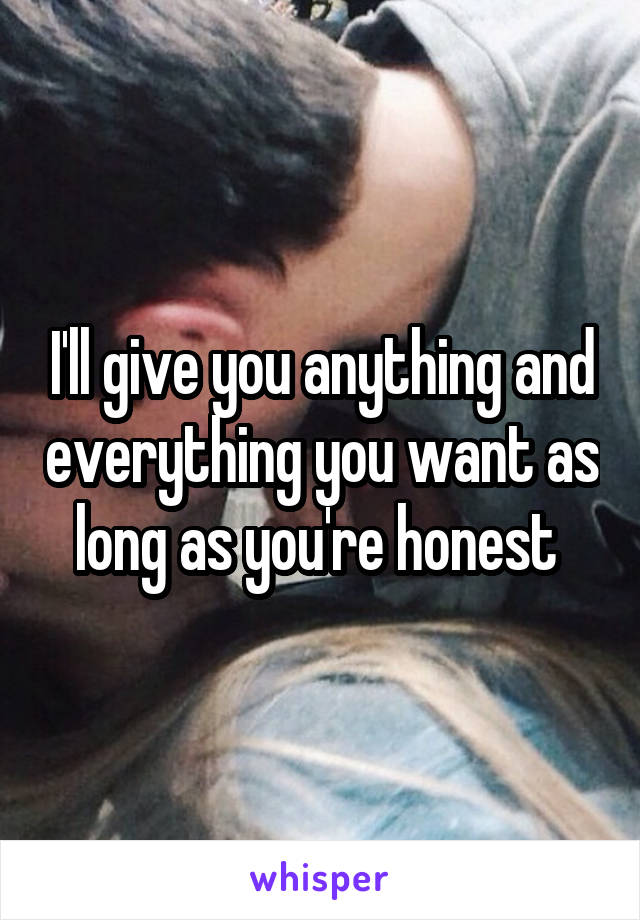 I'll give you anything and everything you want as long as you're honest 