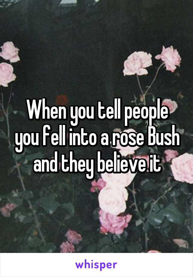 When you tell people you fell into a rose Bush and they believe it