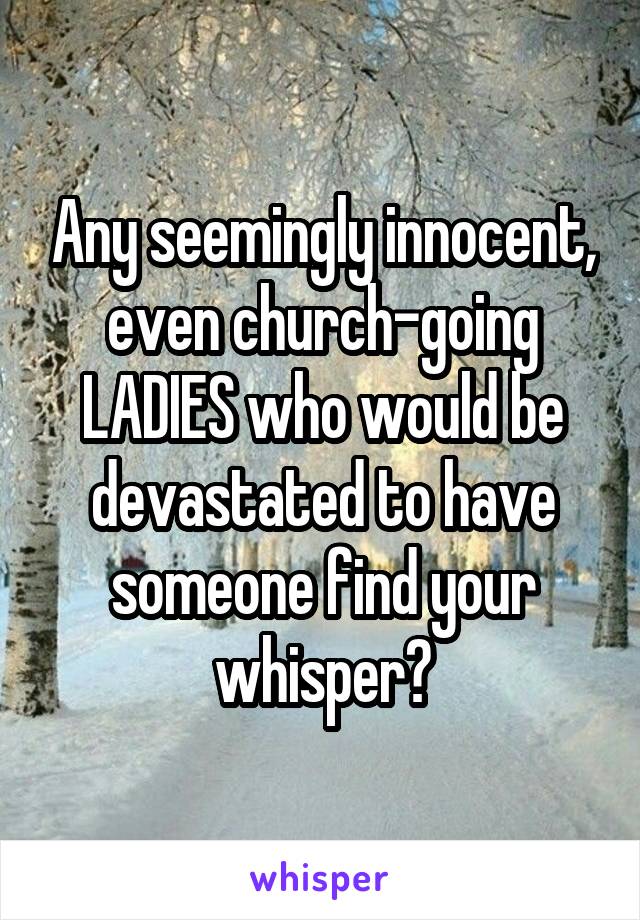 Any seemingly innocent, even church-going LADIES who would be devastated to have someone find your whisper?