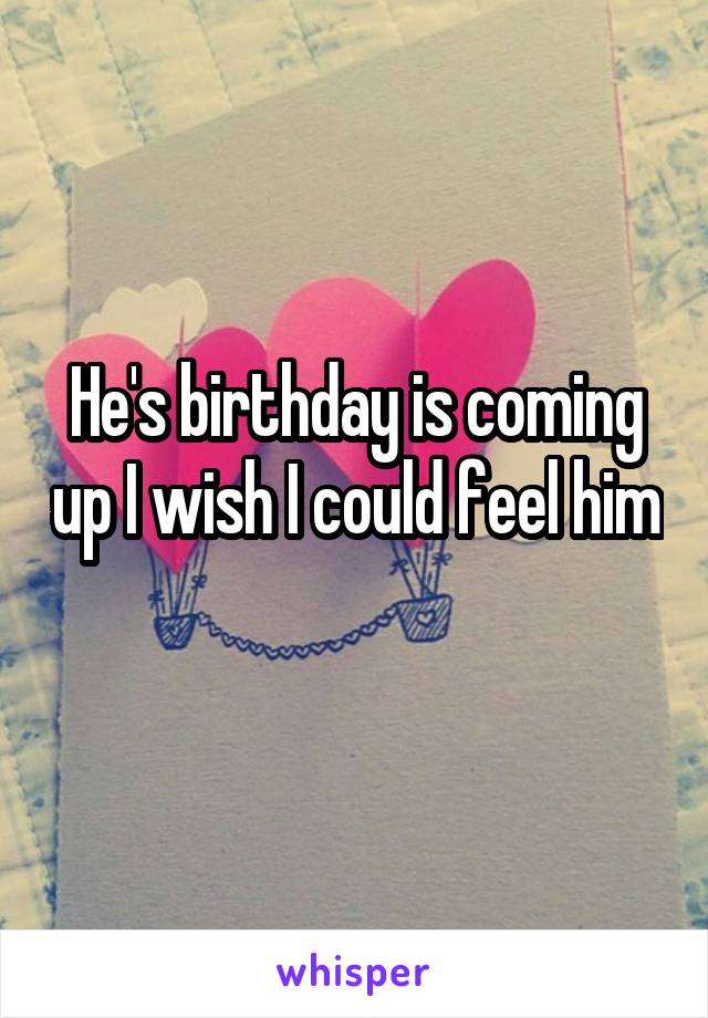 He's birthday is coming up I wish I could feel him 