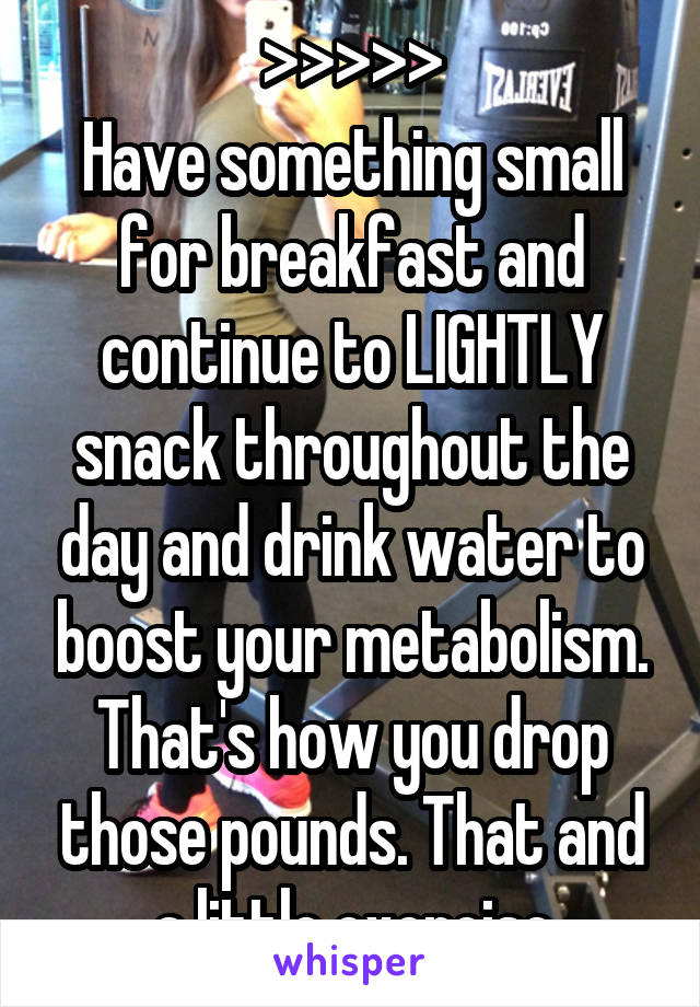 >>>>>
Have something small for breakfast and continue to LIGHTLY snack throughout the day and drink water to boost your metabolism. That's how you drop those pounds. That and a little exercise