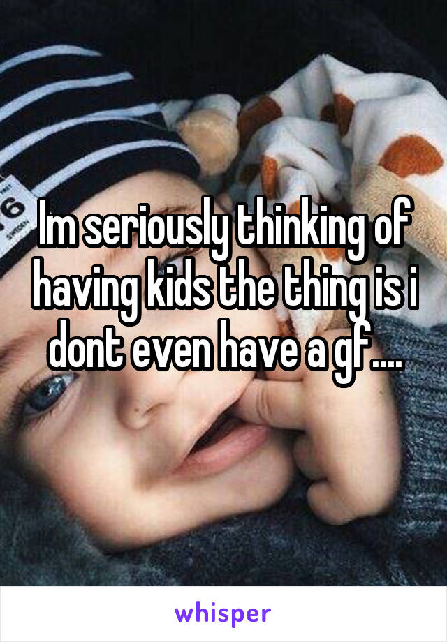 Im seriously thinking of having kids the thing is i dont even have a gf....
 