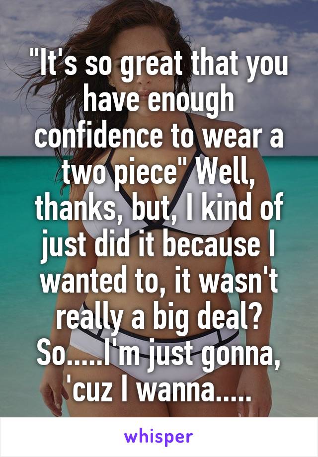 "It's so great that you have enough confidence to wear a two piece" Well, thanks, but, I kind of just did it because I wanted to, it wasn't really a big deal? So.....I'm just gonna, 'cuz I wanna.....