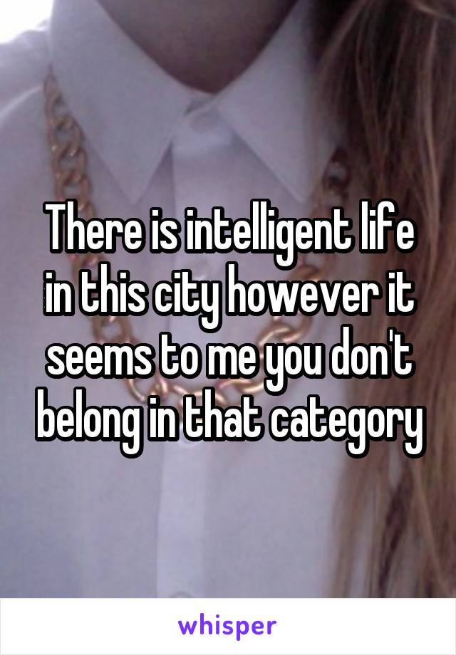 There is intelligent life in this city however it seems to me you don't belong in that category
