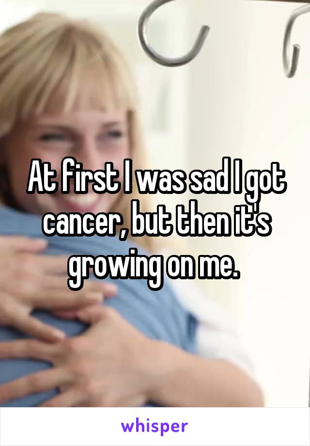 At first I was sad I got cancer, but then it's growing on me. 