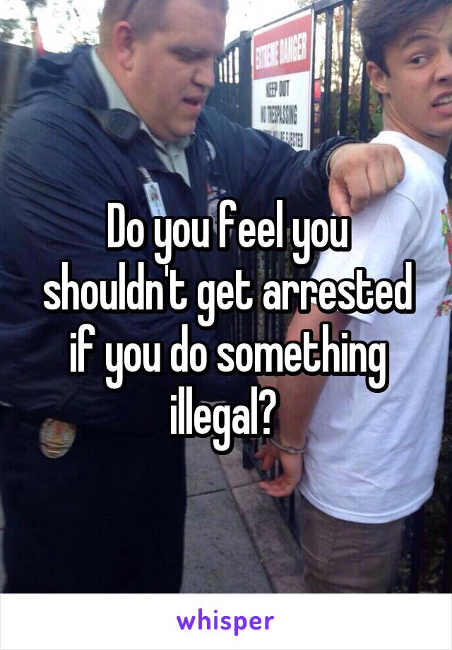 Do you feel you shouldn't get arrested if you do something illegal? 