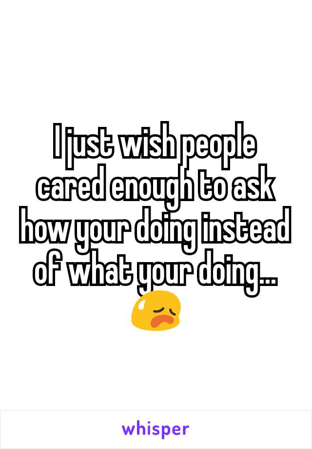 I just wish people cared enough to ask how your doing instead of what your doing...😥