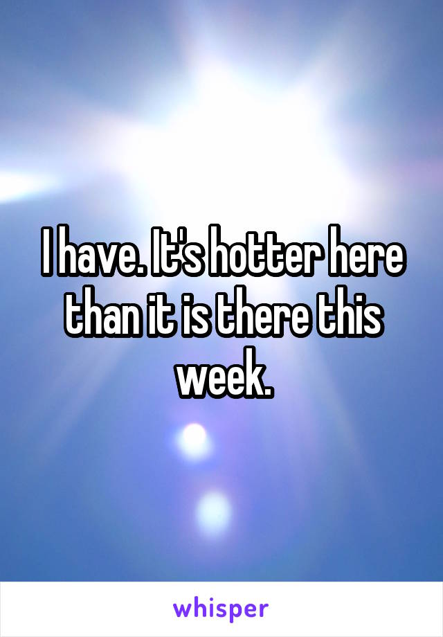 I have. It's hotter here than it is there this week.