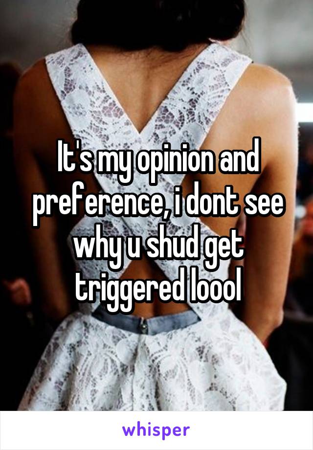 It's my opinion and preference, i dont see why u shud get triggered loool