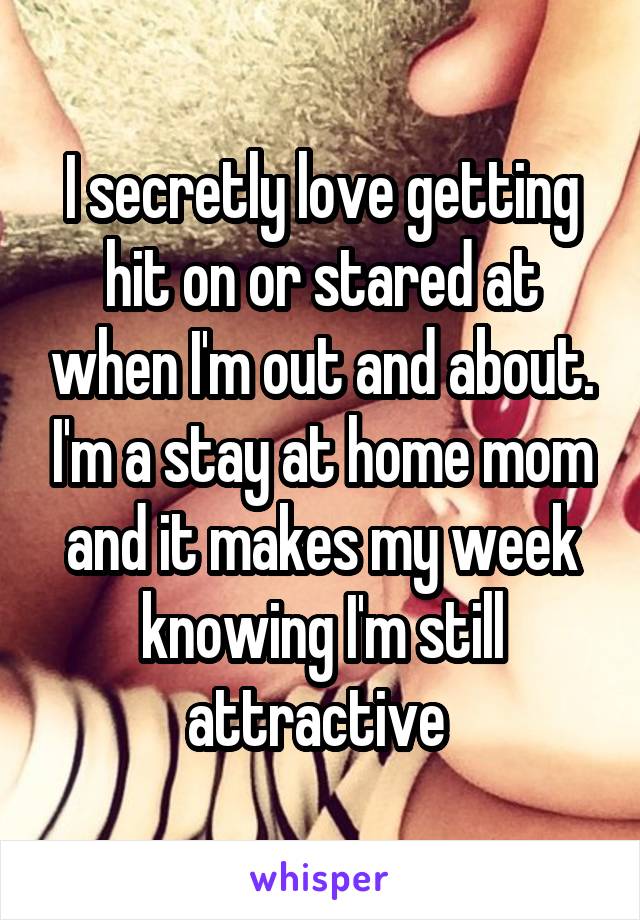 I secretly love getting hit on or stared at when I'm out and about. I'm a stay at home mom and it makes my week knowing I'm still attractive 