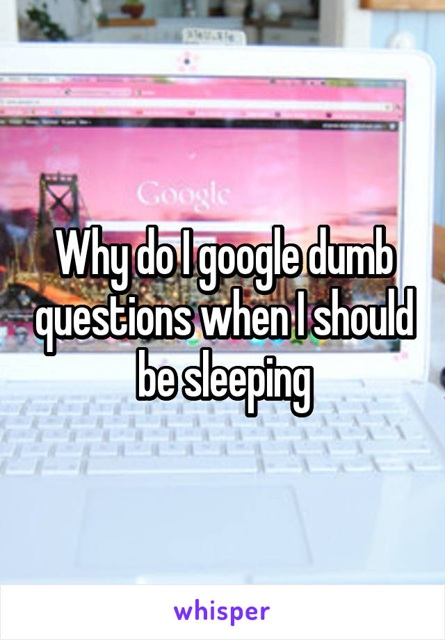 Why do I google dumb questions when I should be sleeping