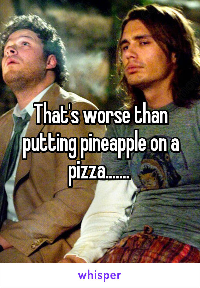 That's worse than putting pineapple on a pizza....... 