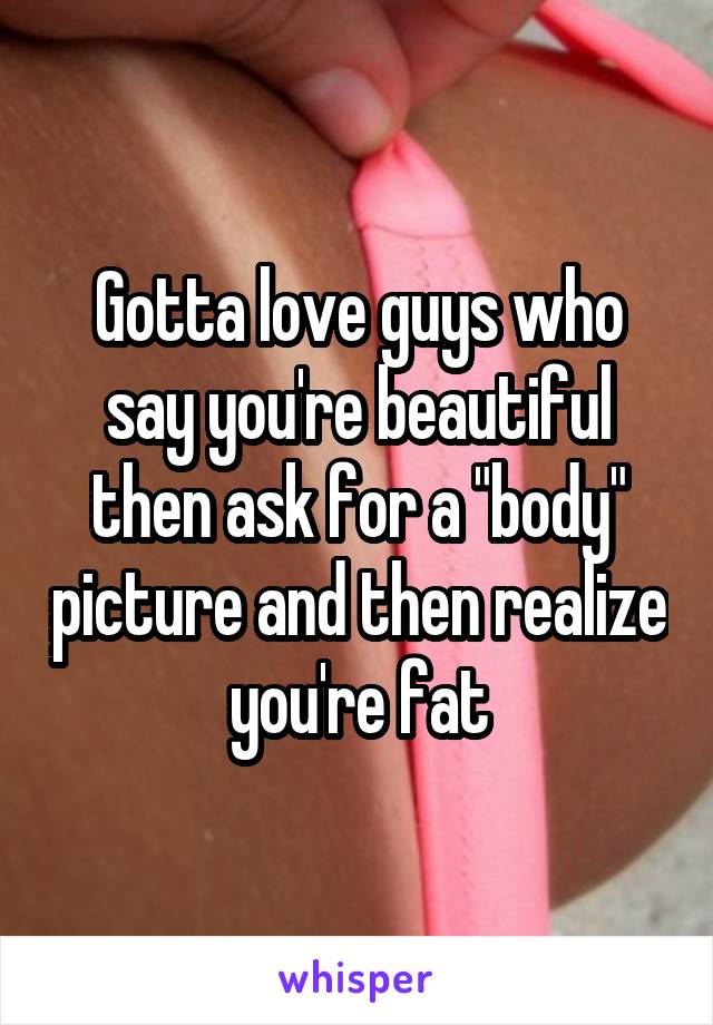 Gotta love guys who say you're beautiful then ask for a "body" picture and then realize you're fat