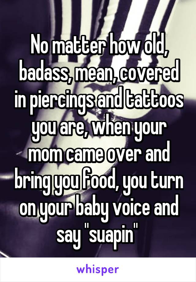 No matter how old, badass, mean, covered in piercings and tattoos you are, when your mom came over and bring you food, you turn on your baby voice and say "suapin" 