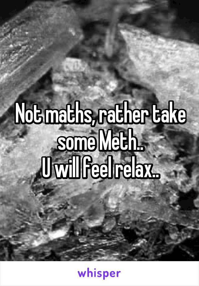 Not maths, rather take some Meth..
U will feel relax..