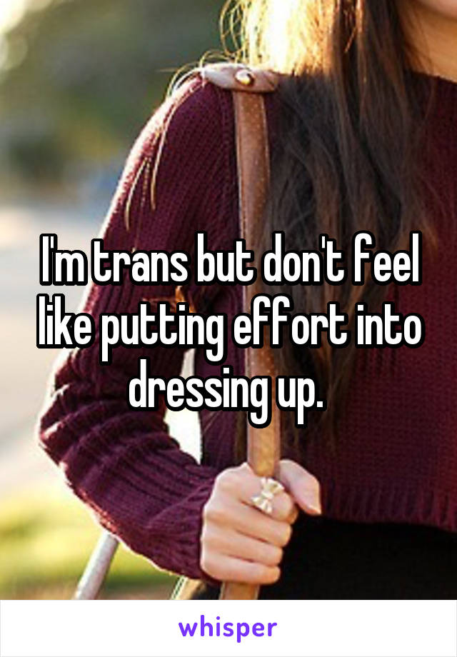 I'm trans but don't feel like putting effort into dressing up. 