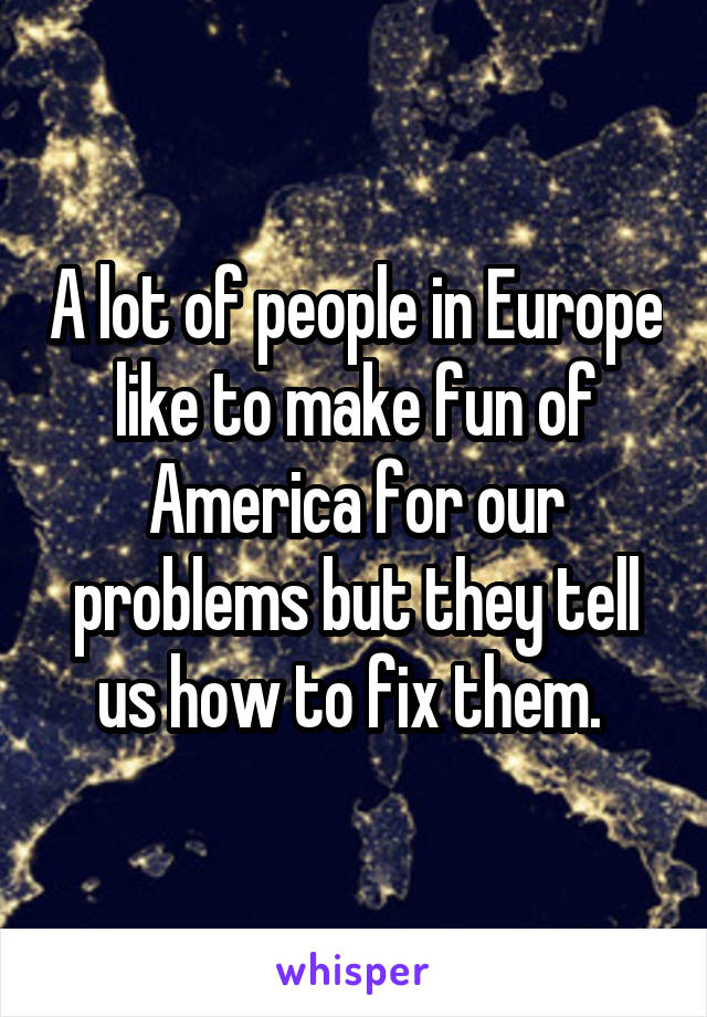 A lot of people in Europe like to make fun of America for our problems but they tell us how to fix them. 