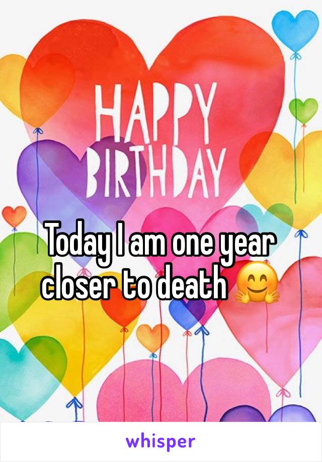 Today I am one year closer to death 🤗