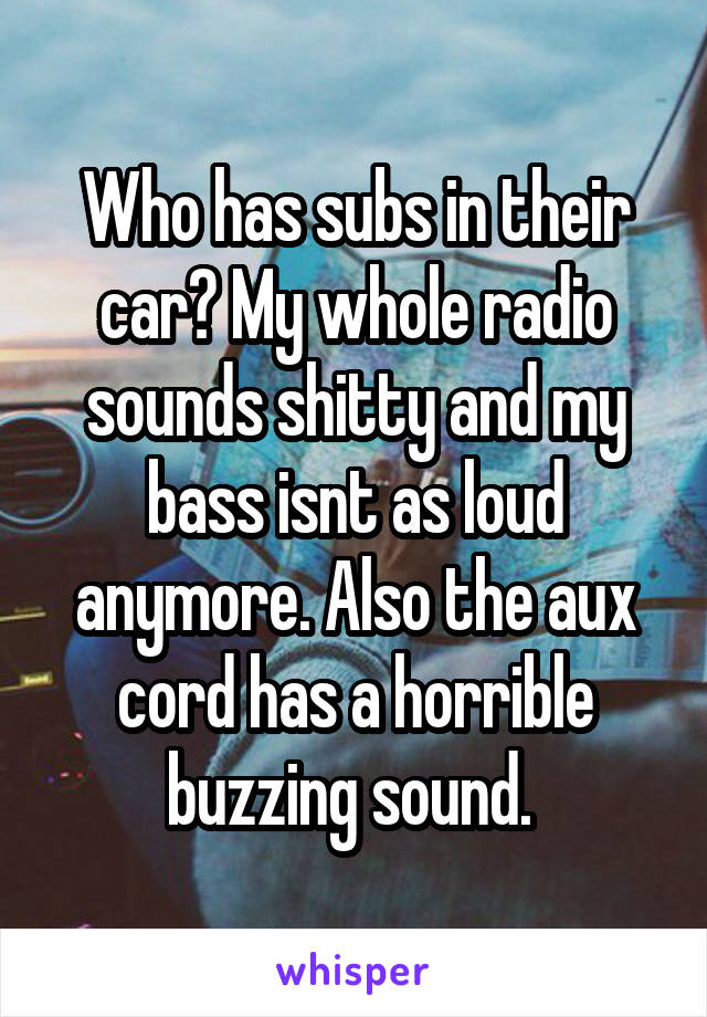 Who has subs in their car? My whole radio sounds shitty and my bass isnt as loud anymore. Also the aux cord has a horrible buzzing sound. 