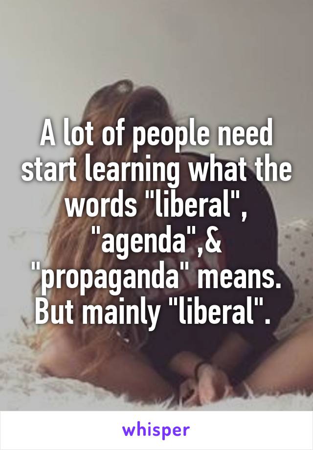 A lot of people need start learning what the words "liberal", "agenda",& "propaganda" means.
But mainly "liberal". 