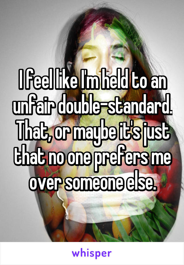 I feel like I'm held to an unfair double-standard. That, or maybe it's just that no one prefers me over someone else.