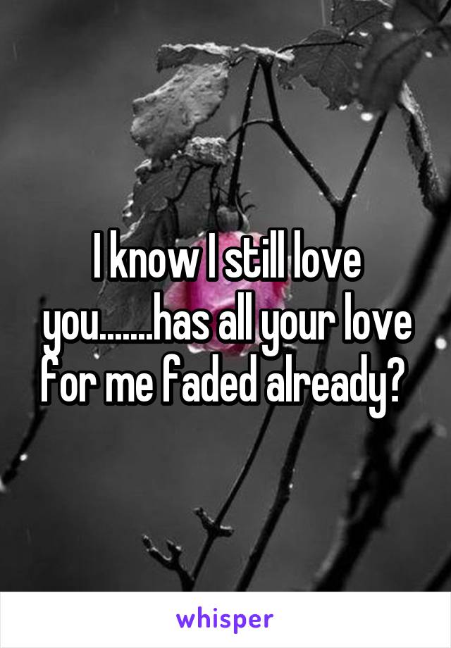 I know I still love you.......has all your love for me faded already? 