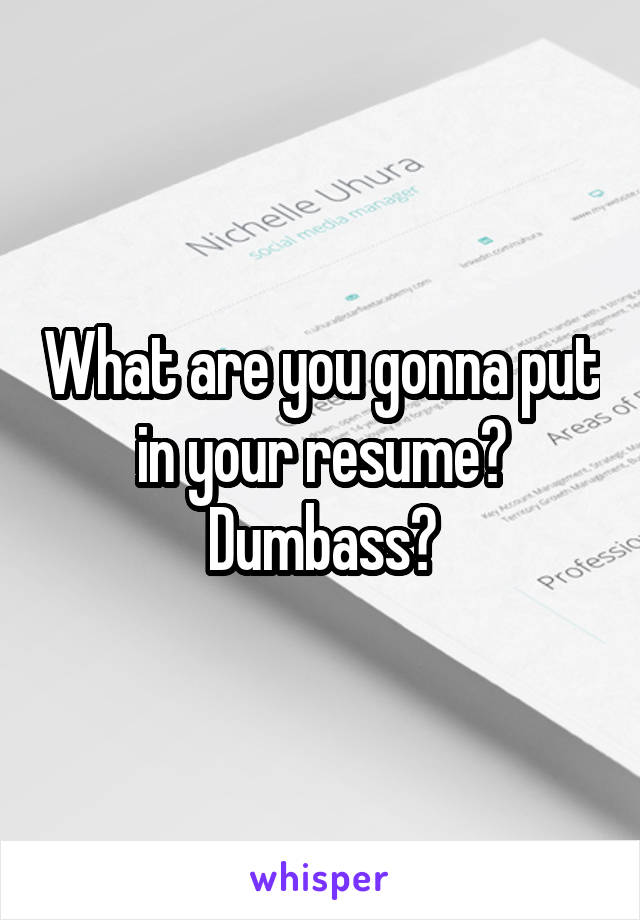 What are you gonna put in your resume? Dumbass?