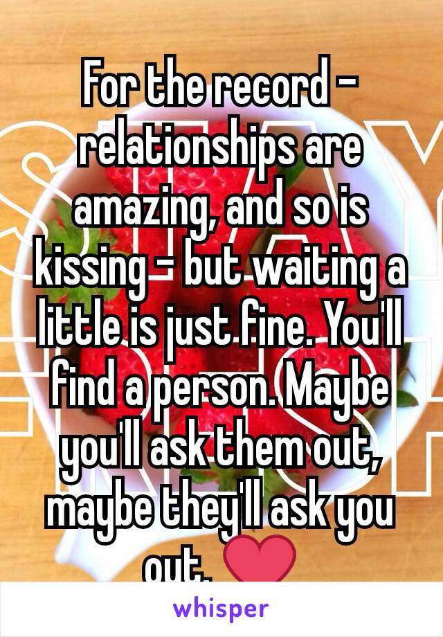 For the record - relationships are amazing, and so is kissing - but waiting a little is just fine. You'll find a person. Maybe you'll ask them out, maybe they'll ask you out. ❤